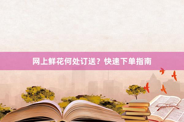 网上鲜花何处订送？快速下单指南